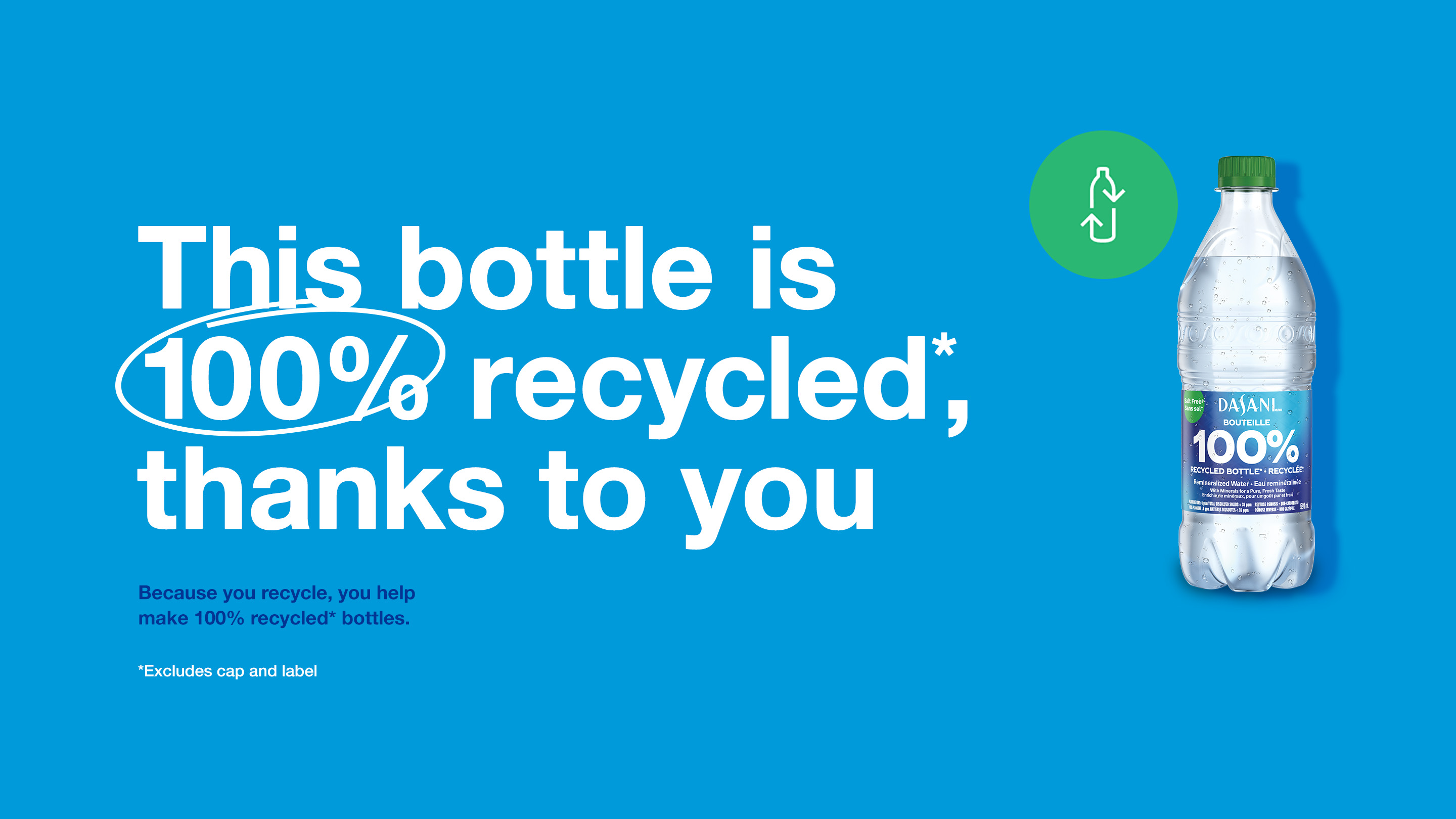 DASANI. This bottle is 100% recycled*, thanks to you. Because you recycle, you help make 100% recycled* bottles. *Excludes cap and label.