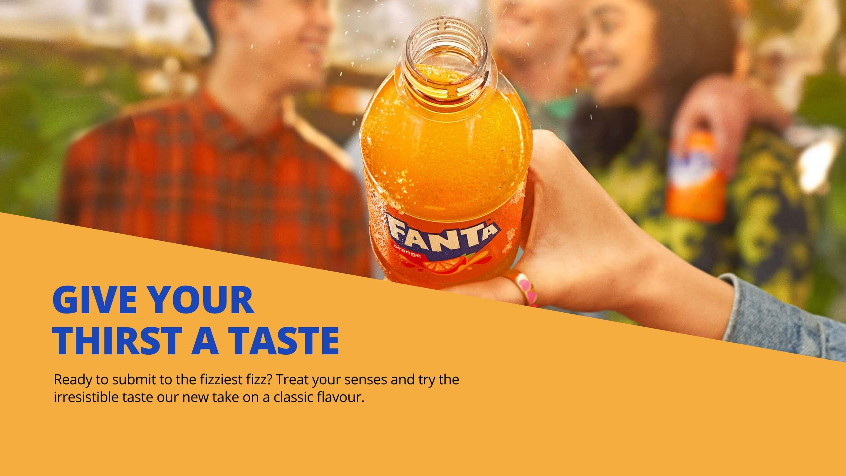 Fanta. Give your thirst a taste. Ready to submit to the fizziest fizz? Treat your senses and try the irresistible taste our new take on a classic flavour.