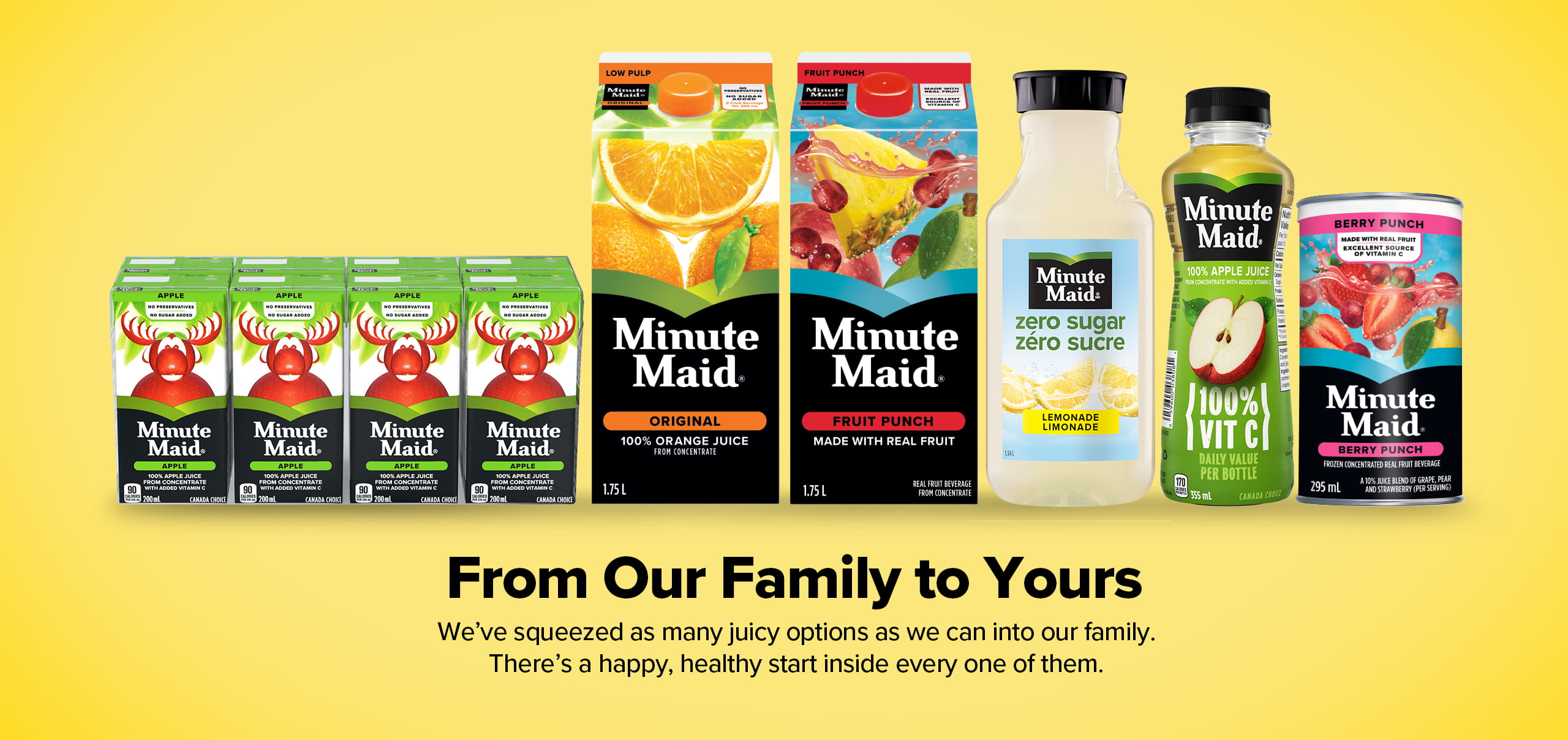 Minute Maid. From Our Family to Yours. We've squeezed as many juicy options as we can into our family. There's a happy, healthy start inside every one of them.