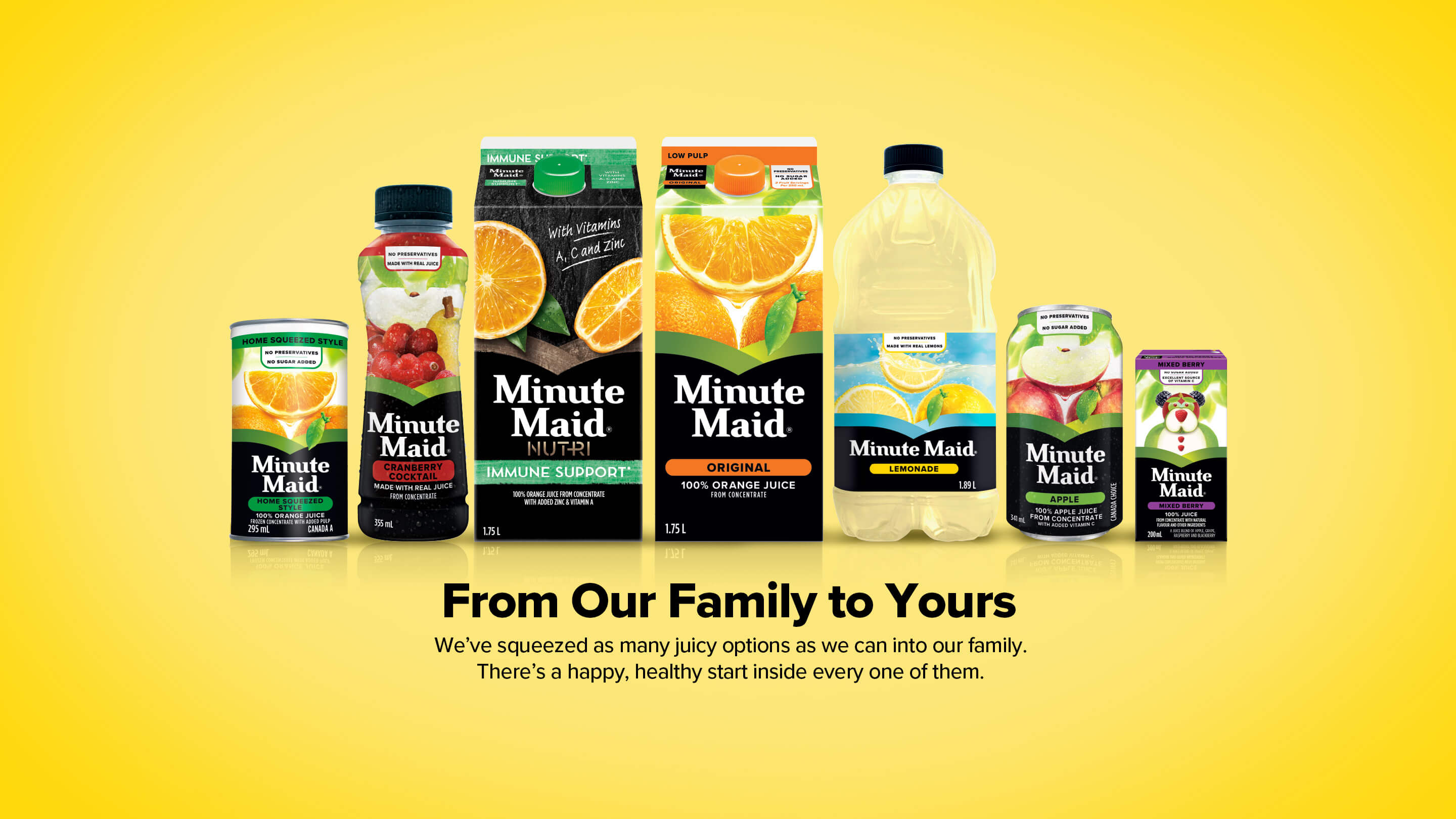 Minute Maid. From Our Family to Yours. We've squeezed as many juicy options as we can into our family. There's a happy, healthy start inside every one of them.