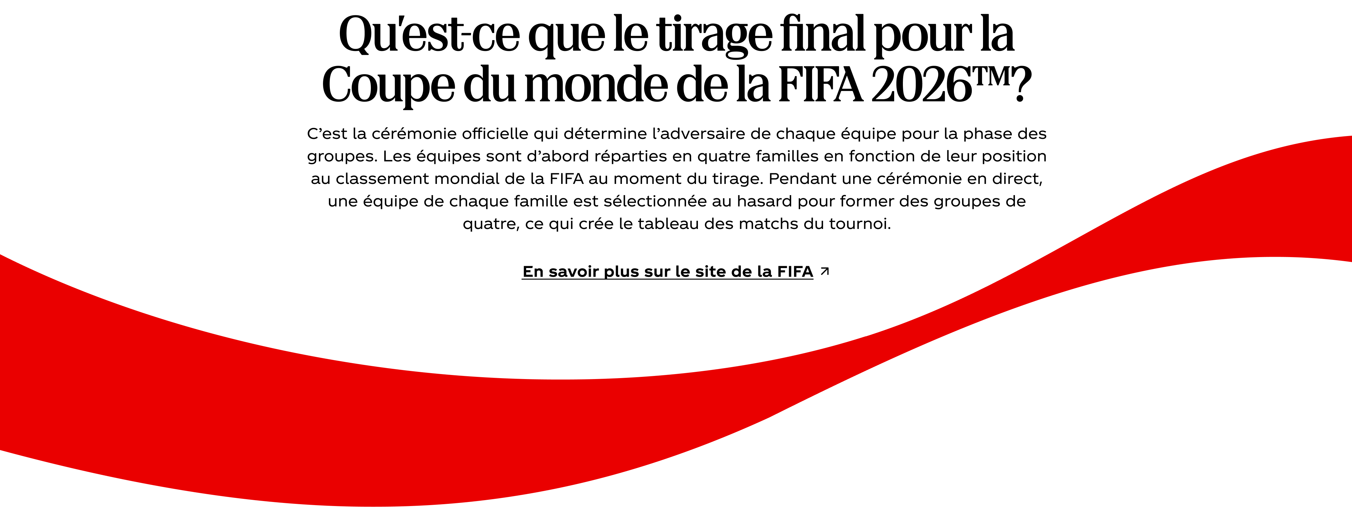 Qu’est-ce que le tirage final pour la Coupe du monde de la FIFA 2026™? C’est la cérémonie officielle qui détermine l’adversaire de chaque équipe pour la phase des groupes. Les équipes sont d’abord réparties en quatre familles en fonction de leur position au classement mondial de la FIFA au moment du tirage. Pendant une cérémonie en direct, une équipe de chaque famille est sélectionnée au hasard pour former des groupes de quatre, ce qui crée le tableau des matchs du tournoi. En savoir plus sur le site de la FIFA. L'emblématique ruban rouge Coca-Cola ondule en dessous.