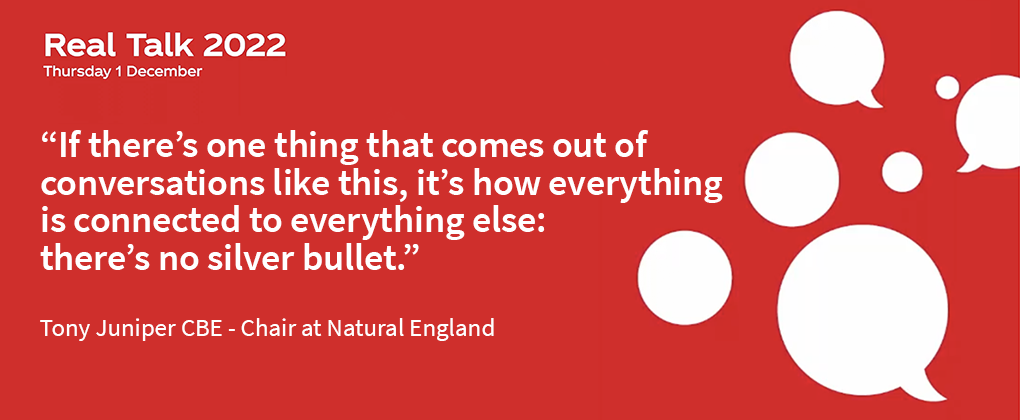 Red backgroung with the title "Real Talk 2022 - Thursday 1 December" and the quote "If there's one thing that comes out of conversations like this, it's how everything is connected to everything else: there's no silver bullet." - Tony Juniper, CBE. 