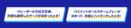 バレーボールの試合本番、何度も練習したサーブが決まったとき!バスケットボールでチームプレーが決まって、仲間とハイタッチしたとき!