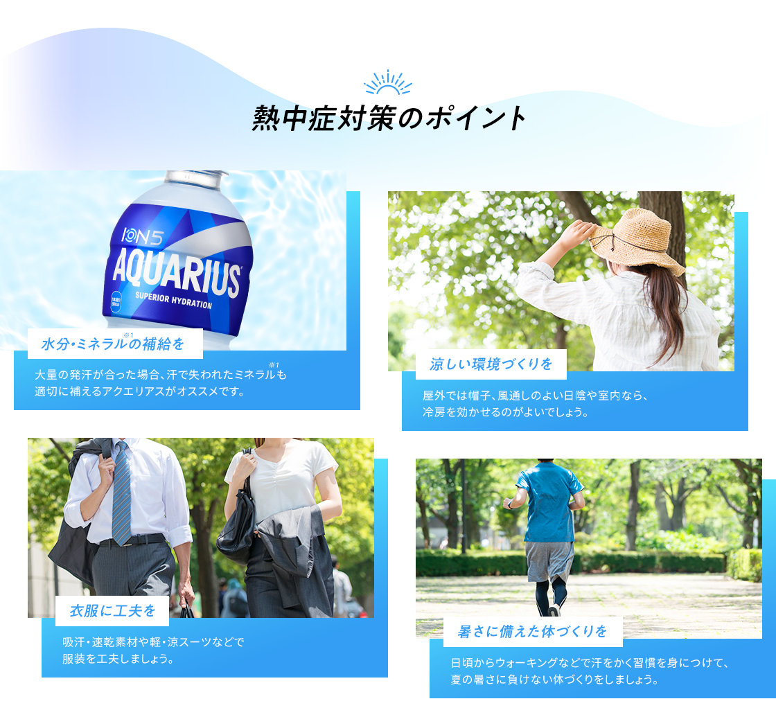 熱中症対策のポイント 水分・ミネラルの補給を 大量の発汗があった場合、汗で失われたミネラルも適切に補えるアクエリアスがオススメです。 涼しい環境づくりを 屋外では帽子、風通しのよい日陰や、室内なら冷房を効かせるのがよいでしょう。 衣類に工夫を 吸汗・速乾素材や軽・涼スーツなどで服装を工夫しましょう。 日頃からウォーキングなどで汗をかく習慣を身につけて、夏の暑さに負けない体づくりをしましょう。