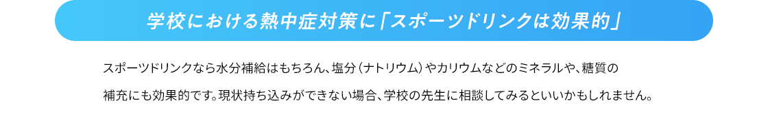 学校における熱中症対策に「スポーツドリンクは効果的」 スポーツドリンクなら水分補給はもちろん、塩分（ナトリウム）やカリウムなどのミネラルや、糖質の補充にも効果的です。持ち込みができない場合、学校の先生に相談してみるといいかもしれません。