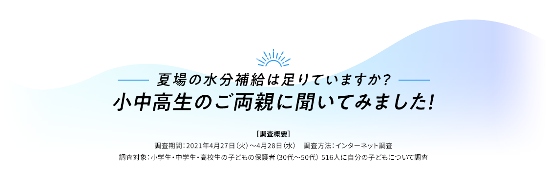 夏場の水分補給は足りていますか？小中学生のご両親に聞いてみました！ 調査概要 調査期間:2021年4月27日（火）～4月28日（水） 調査方法:インターネット調査 調査対象:小学生・中学生･高校生の子どもの保護者（30代～50代）516人に自分の子どもについて調査