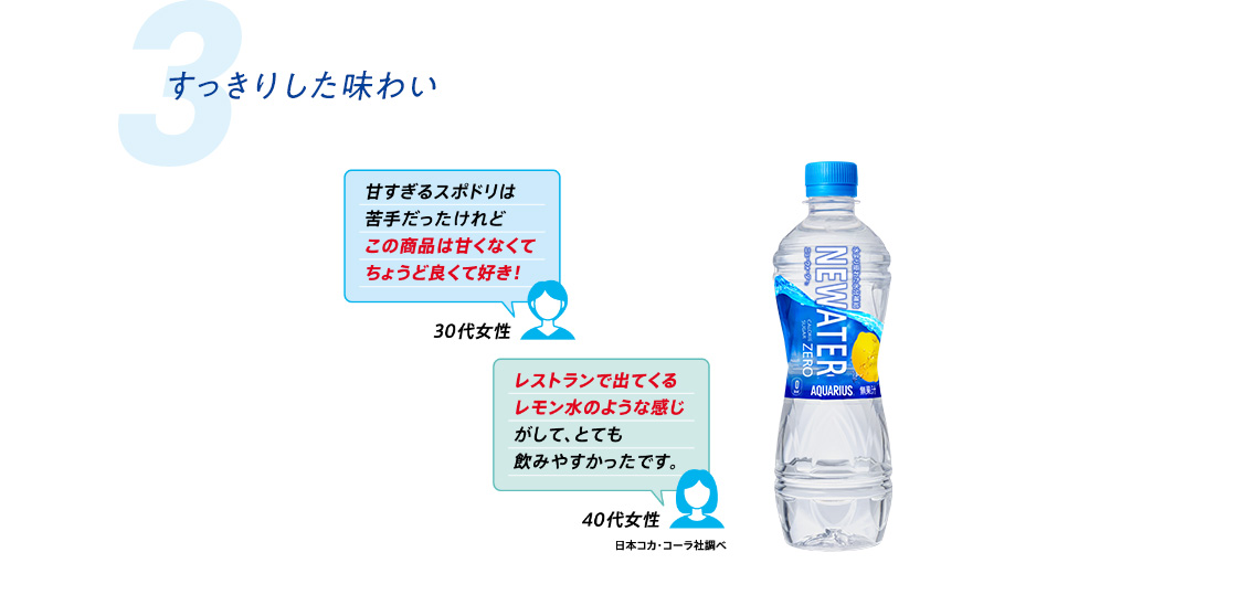 3. すっきりした味わい  甘すぎるスポドリは苦手だったけれどこの商品は甘くなくてちょうどよくて好き！30代女性  レストランで出てくるレモン水のような感じがして、とても飲みやすかったです。 40代女性