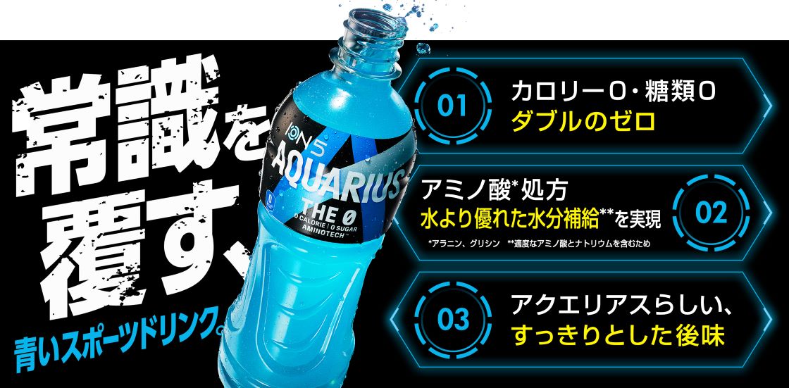 常識を覆す、青いスポーツドリンク。01,カロリー0・糖類0ダブルのゼロ 02,アミノ酸*処方 水より優れた水分補給**を実現 *アラニン、グリシン **適度なアミノ酸とナトリウムを含むため 03,アクエリアスらしい、すっきりとした後味