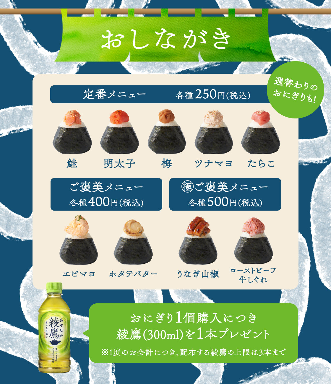 お品書き 定番メニュー 各種税込み250円 鮭、明太子、梅、ツナマヨ、たらこ ご褒美メニュー　各種税込み400円 エビマヨ、ホタテバター 極み　ご褒美メニュー　各種税込み500円 うなぎ山椒、ローストビーフ牛しぐれ  おにぎり1個購入につき綾鷹1本プレゼント ※一度のお会計につき、配布する綾鷹の上限は3本まで