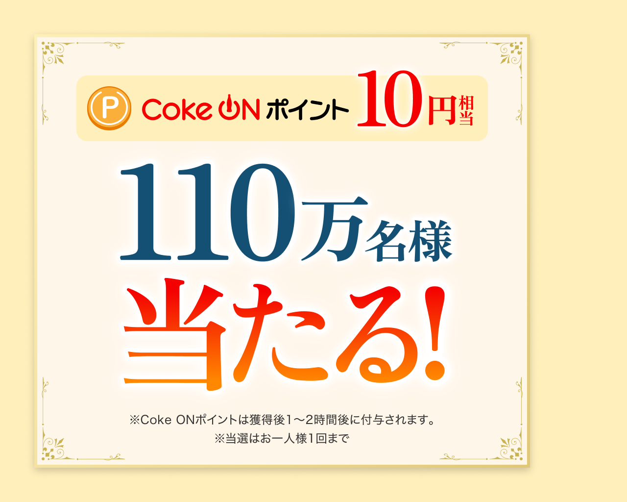 Coke ONポイント 10円相当 110万名様に当たる！ ※Coke ONポイントは獲得後1~2時間後に付与されます。 ※当選はお一人様1回まで 