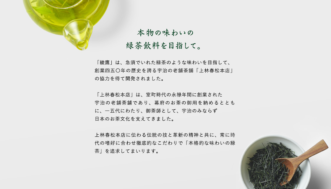 本物の味わいの緑茶飲料を目指して。  「綾鷹」は、急須でいれた緑茶のような味わいを目指して、創業四五〇年の歴史を誇る宇治の老舗茶舗「上林春松本店」の協力を得て開発されました。  「上林春松本店」は、室町時代の永禄年間に創業された宇治の老舗茶舗であり、幕府のお茶の御用を納めるとともに、一五代にわたり、御茶師として、宇治のみならず日本のお茶文化を支えてきました。  上林春松本店に伝わる伝統の技と革新の精神と共に、常に時代の嗜好に合わせ徹底的なこだわりで「本格的な味わいの緑茶」を追求してまいります。