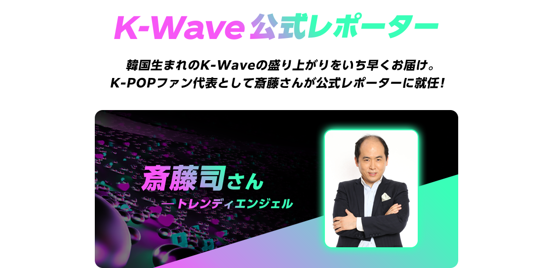 K-Wave公式レポーター 韓国生まれのK-Waveの盛り上がりをいち早くお届け。 K-POPファン代表として斎藤さんが公式レポーターに就任！ 斎藤司さん (トレンディエンジェル)