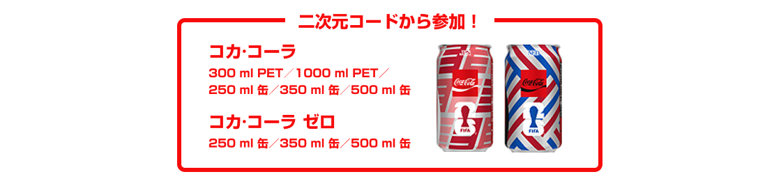 二次元コードから参加！  ・「コカ･コーラ」300mlPET／1000mlPET／250ml缶／350ml缶／500ml缶／  ・「コカ･コーラ ゼロ」250ml缶／350ml缶／500ml缶 