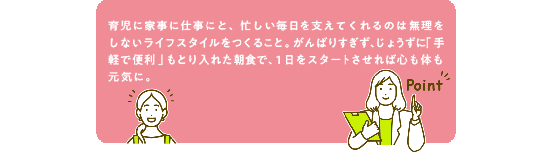 育児に家事に仕事にと、忙しい毎日を支えてくれるのは無理をしないライフスタイルをつくること。がんばりすぎず、じょうずに「手軽で便利」もとり入れた朝食で、1日をスタートさせれば心も体も元気に。