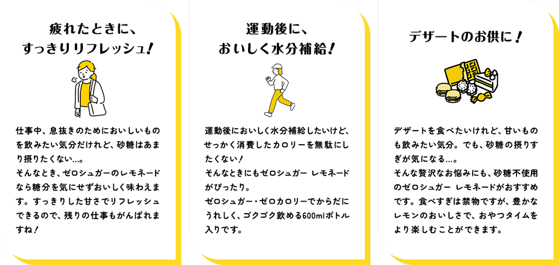 ■疲れたときに、すっきりリフレッシュ! 仕事中、息抜きのためにおいしいものを飲みたい気分だけれど、砂糖はあまり摂りたくない...。 そんなとき、ゼロシュガーのレモネードは糖分を気にせずおいしく味わえます。すっきりした甘さでリフレッシュできるので、残りの仕事もがんばれますね! ■運動後に、おいしく水分補給! 運動後においしく水分補給したいけど、せっかく消費したカロリーを無駄にしたくない! そんなときにもゼロシュガー レモネードがぴったり。 ゼロシュガー・ゼロカロリーでからだにうれしく、ゴクゴク飲める600mlボトル入りです。 ■デザートのお供に! デザートを食べたいけれど、甘いものも 飲みたい気分。でも、砂糖の摂りすぎが気になる... そんな贅沢なお悩みにも、砂糖不使用のゼロシュガー レモネードがおすすめです。 食べすぎは禁物ですが、豊かなレモンのおいしさで、おやつタイムをより楽しむことができます。