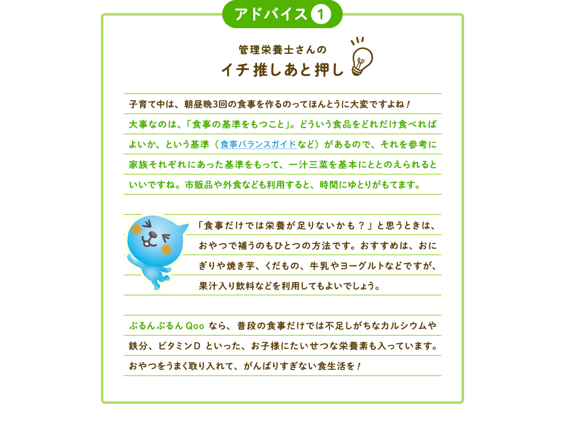 アドバイス1 管理栄養士さんのイチ推しあと押し 子育て中は、朝昼晩３回の食事を作るのってほんとうに大変ですよね!大事なのは、「食事の基準をもつこと」。どういう食品をどれだけ食べればよいか、という基準（食事バランスガイドなど）があるので、それを参考に家族それぞれにあった基準をもって、一汁三菜を基本にととのえられると  いいですね。市販品や外食なども利用すると、時間にゆとりがもてます。 「食事だけでは栄養が足りないかも？」と思うときは、おやつで補うのもひとつの方法です。おすすめは、おにぎりや焼き芋、くだもの、牛乳やヨーグルトなどですが、果汁入り飲料などを利用してもよいでしょう。 ぷるんぷるんQooなら、普段の食事だけでは不足しがちなカルシウムや鉄分、ビタミンDといった、お子様にたいせつな栄養素も入っています。おやつをうまく取り入れて、がんばりすぎない食生活を!