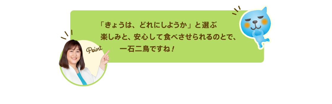 「きょうは、どれにしようか」と選ぶ楽しみと、安心して食べさせられるのとで、一石二鳥ですね！