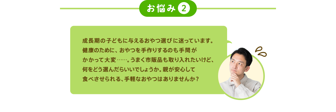 お悩み2 成長期の子どもに与えるおやつ選びに迷っています。健康のために、おやつを手作りするのも手間がかかって大変……。うまく市販品も取り入れたいけど、何をどう選んだらいいでしょうか。親が安心して食べさせられる、手軽なおやつはありませんか？