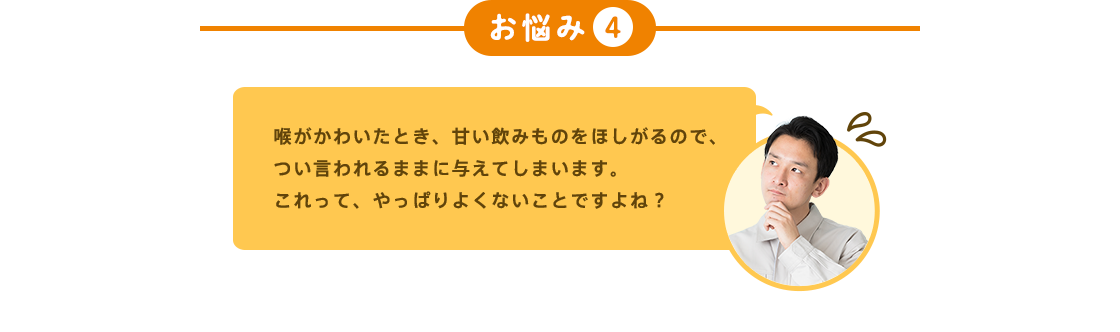 お悩み4 喉がかわいたとき、甘い飲みものをほしがるので、つい言われるままに与えてしまいます。 これって、やっぱりよくないことですよね?