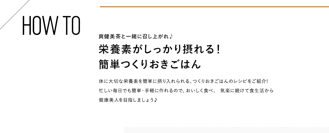 HOW TO 爽健美茶と一緒に召し上がれ♪栄養素がしっかり摂れる!簡単つくりおきごはん 体に大切な栄養素を簡単に摂り入れられる、つくりおきごはんのレシピをご紹介!忙しい毎日でも簡単・手軽に作れるので、おいしく食べ、 気楽に続けて食生活から健康美人を目指しましょう♪