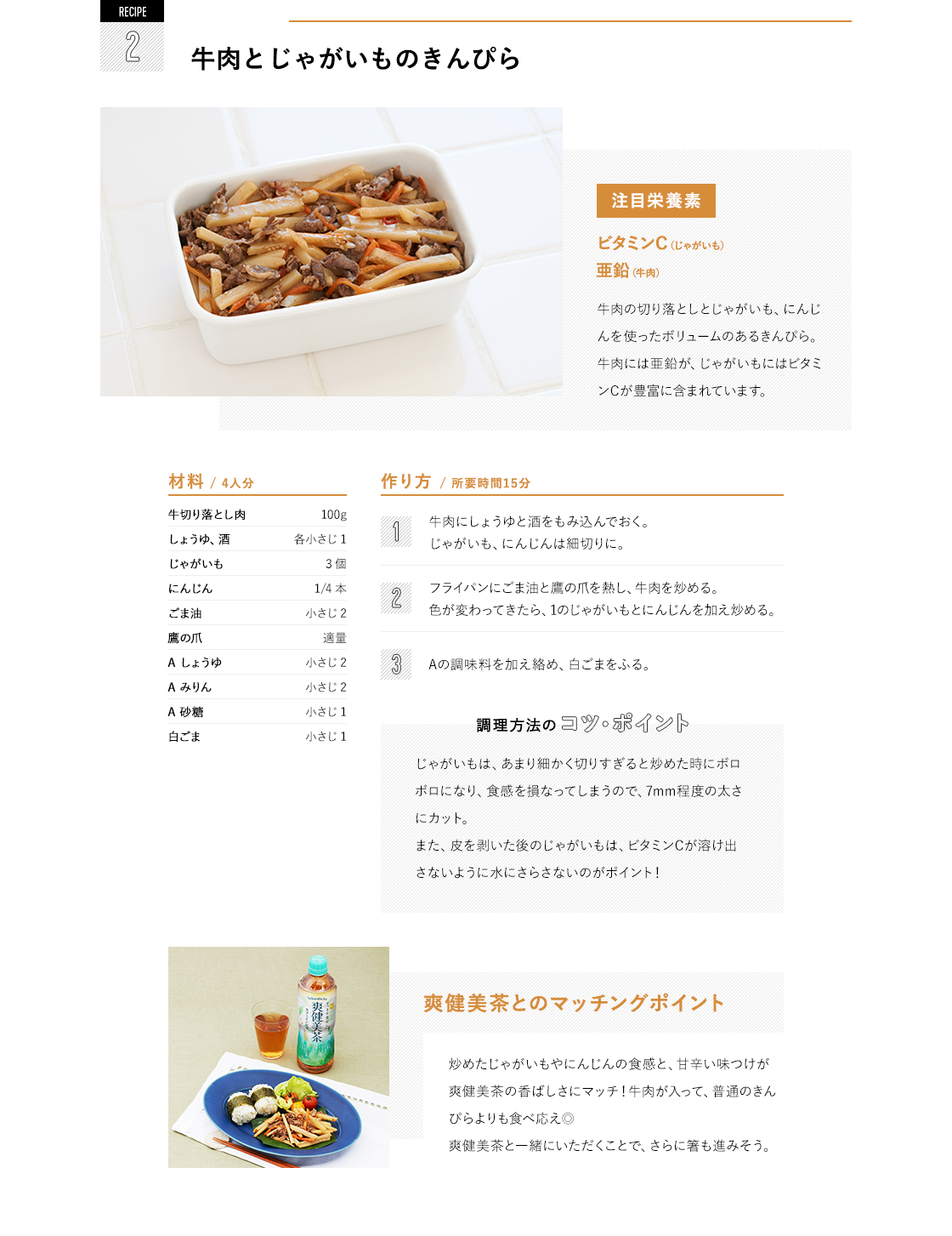 RECIPE2 牛肉とじゃがいものきんぴら 注目栄養素 ビタミンC（じゃがいも）亜鉛（牛肉） 牛肉の切り落としとじゃがいも、にんじんを使ったボリュームのあるきんぴら。牛肉には亜鉛が、じゃがいもにはビタミンCが豊富に含まれています。|材料/ 4人分 牛切り落とし肉  100g しょうゆ、酒  各小さじ 1 じゃがいも  3個 にんじん  1/4 本 ごま油  小さじ 2 鷹の爪  適量 A しょうゆ  小さじ 2 A みりん  小さじ 2 A 砂糖  小さじ 1 白ごま  小さじ 1 作り方/ 所要時間15分 牛肉にしょうゆと酒をもみ込んでおく。じゃがいも、にんじんは細切りに。 フライパンにごま油と鷹の爪を熱し、牛肉を炒める。色が変わってきたら、1のじゃがいもとにんじんを加え炒める。 Aの調味料を加え絡め、白ごまをふる。じゃがいもは、あまり細かく切りすぎると炒めた時にボロボロになり、食感を損なってしまうので、7mm程度の太さにカット。また、皮を剥いた後のじゃがいもは、ビタミンCが溶け出さないように水にさらさないのがポイント！|爽健美茶とのマッチングポイント 炒めたじゃがいもやにんじんの食感と、甘辛い味つけが爽健美茶の香ばしさにマッチ！牛肉が入って、普通のきんぴらよりも食べ応え◎爽健美茶と一緒にいただくことで、さらに箸も進みそう。