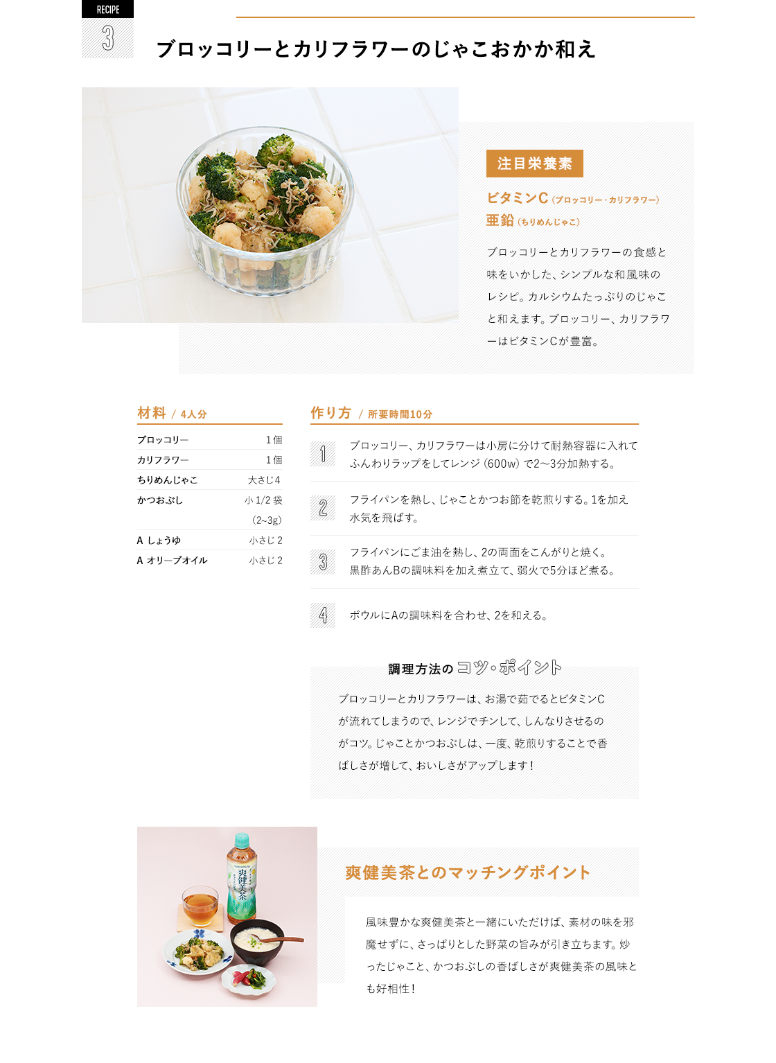 RECIPE2 牛肉とじゃがいものきんぴら 注目栄養素 ビタミンC(じゃがいも)亜鉛(牛肉) 牛肉の切り落としとじゃがいも、にんじんを使ったボリュームのあるきんぴら。牛肉には亜鉛が、じゃがいもにはビタミンCが豊富に含まれています。|材料/ 4人分 牛切り落とし肉 100g しょうゆ、酒 各小さじ 1 じゃがいも 3個 にんじん 1/4 本 ごま油 小さじ 2 鷹の爪 適量 A しょうゆ 小さじ 2 A みりん 小さじ 2 A 砂糖 小さじ 1 白ごま 小さじ 1 作り方/ 所要時間15分 牛肉にしょうゆと酒をもみ込んでおく。じゃがいも、にんじんは細切りに。 フライパンにごま油と鷹の爪を熱し、牛肉を炒める。色が変わってきたら、1のじゃがいもとにんじんを加え炒める。 Aの調味料を加え絡め、白ごまをふる。じゃがいもは、あまり細かく切りすぎると炒めた時にボロボロになり、食感を損なってしまうので、7mm程度の太さにカット。また、皮を剥いた後のじゃがいもは、ビタミンCが溶け出さないように水にさらさないのがポイント!|爽健美茶とのマッチングポイント 炒めたじゃがいもやにんじんの食感と、甘辛い味つけが爽健美茶の香ばしさにマッチ!牛肉が入って、普通のきんぴらよりも食べ応え◎爽健美茶と一緒にいただくことで、さらに箸も進みそう。|爽健美茶とのマッチングポイント 風味豊かな爽健美茶と一緒にいただけば、素材の味を邪魔せずに、さっぱりとした野菜の旨みが引き立ちます。炒ったじゃこと、かつおぶしの香ばしさが爽健美茶の風味とも好相性!