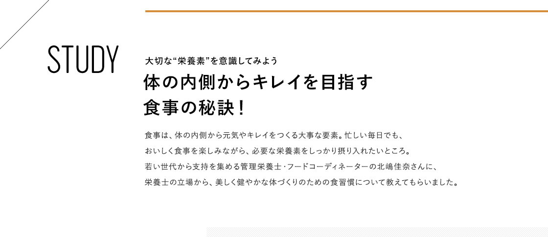 STUDY 大切な“栄養素”を意識してみよう 体の内側からキレイを目指す食事の秘訣! 食事は、体の内側から元気やキレイをつくる大事な要素。忙しい毎日でも、おいしく食事を楽しみながら、必要な栄養素をしっかり摂り入れたいところ。若い世代から支持を集める管理栄養士・フードコーディネーターの北嶋佳奈さんに、栄養士の立場から、美しく健やかな体づくりのための食習慣について教えてもらいました。