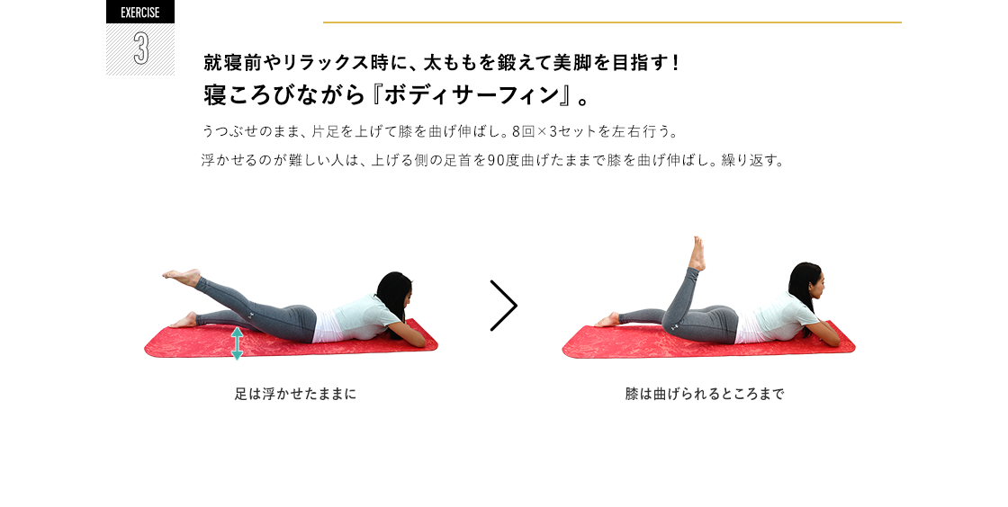 EXERCISE 3 就寝前やリラックス時に、太ももを鍛えて美脚を目指す！寝ころびながら『ボディサーフィン』。 うつぶせのまま、片足を上げて膝を曲げ伸ばし。8回×3セットを左右行う。浮かせるのが難しい人は、上げる側の足首を90度曲げたままで膝を曲げ伸ばし。繰り返す。足は浮かせたままに 膝は曲げられるところまで。