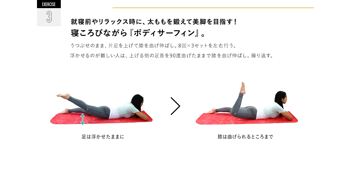 EXERCISE 3 就寝前やリラックス時に、太ももを鍛えて美脚を目指す!寝ころびながら『ボディサーフィン』。 うつぶせのまま、片足を上げて膝を曲げ伸ばし。8回×3セットを左右行う。浮かせるのが難しい人は、上げる側の足首を90度曲げたままで膝を曲げ伸ばし。繰り返す。足は浮かせたままに 膝は曲げられるところまで。