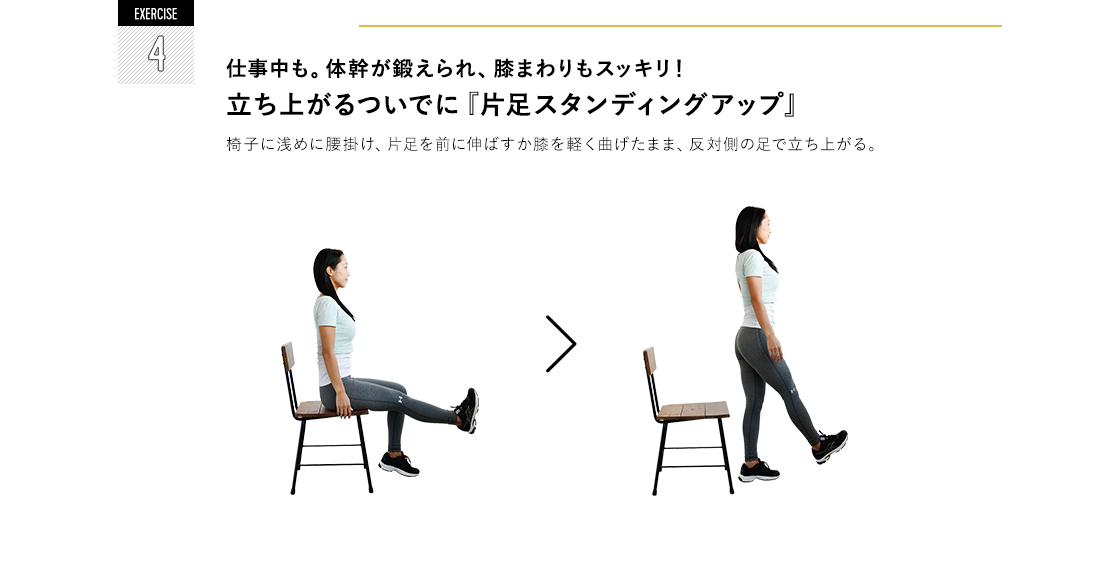 EXERCISE 4 仕事中も。体幹が鍛えられ、膝まわりもスッキリ！立ち上がるついでに『片足スタンディングアップ』 椅子に浅めに腰掛け、片足を前に伸ばすか膝を軽く曲げたまま、反対側の足で立ち上がる。