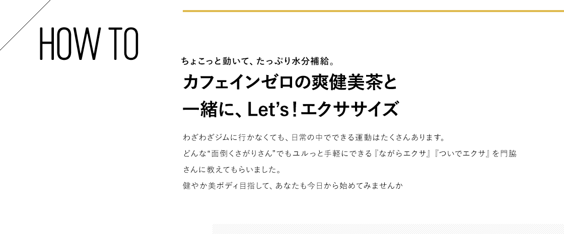 HOW TO ちょこっと動いて、たっぷり水分補給。カフェインゼロの爽健美茶と一緒に、Let’s!エクササイズ わざわざジムに行かなくても、日常の中でできる運動はたくさんあります。どんな“面倒くさがりさん”でもユルっと手軽にできる『ながらエクサ』『ついでエクサ』を門脇さんに教えてもらいました。健やか美ボディ目指して、あなたも今日から始めてみませんか
