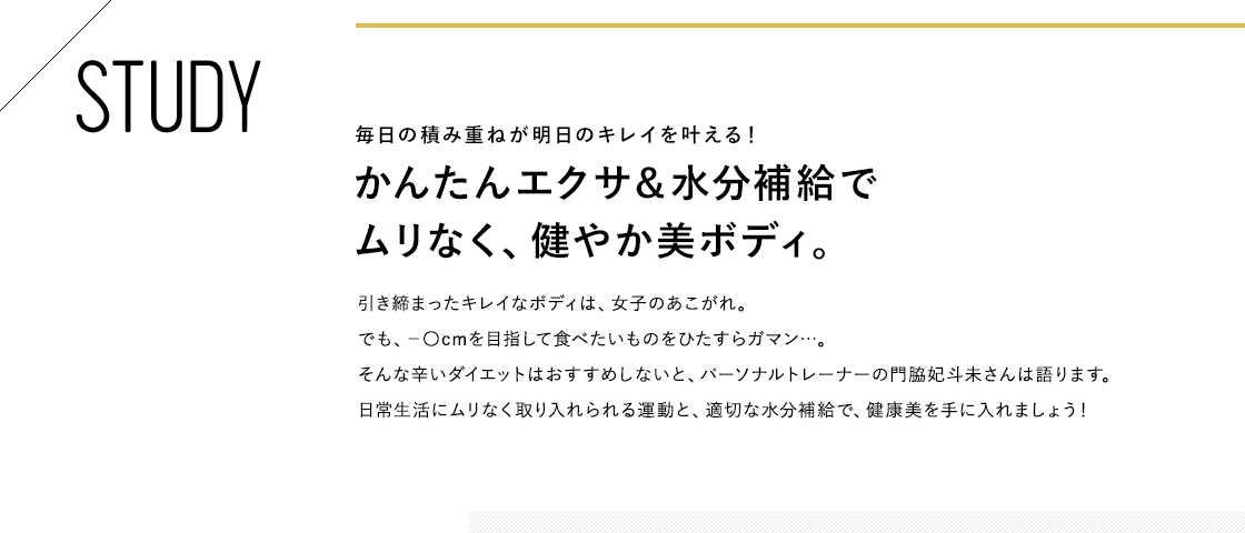 STUDY 毎日の積み重ねが明日のキレイを叶える!かんたんエクサ&水分補給でムリなく、健やか美ボディ。引き締まったキレイなボディは、女子のあこがれ。でも、-〇cmを目指して食べたいものをひたすらガマン…。そんな辛いダイエットはおすすめしないと、パーソナルトレーナーの門脇妃斗未さんは語ります。日常生活にムリなく取り入れられる運動と、適切な水分補給で、健康美を手に入れましょう!