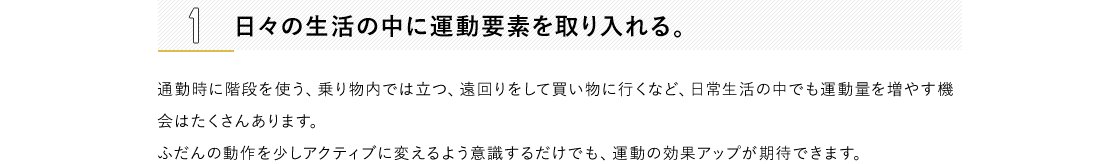 1 日々の生活の中に運動要素を取り入れる。通勤時に階段を使う、乗り物内では立つ、遠回りをして買い物に行くなど、日常生活の中でも運動量を増やす機会はたくさんあります。ふだんの動作を少しアクティブに変えるよう意識するだけでも、運動の効果アップが期待できます。2 好きなことと結びつける。自分の趣味・嗜好と絡めることで、ご褒美的な運動ができるように設定します。習い事やショッピングといったお出かけの際は、目的地まで乗り物を使わず歩くなど、到達地点に楽しみがあれば、無理なく習慣化できるはず。3 プレイリストをつくる。好きな音楽を流していると、自然に体が動いてしまうもの。耳から入る情報は、ダイレクトに脳に届くといわれています。お気に入りの音楽を集めて、ちょっとした運動用のプレイリストを作ってみては？流行の曲をまとめたり、自分が一番頑張っていた頃に聴いていた音楽でやる気をアップさせるのもおすすめです。4 目標を明確にする。「いまの自分」「目標を達成して健やか美ボディになった自分」の状態をイメージして、ノートの左右ページにそれぞれ書き込み、比較するのも一つの方法。たとえば、現状のままでは着られない服が着られるようになる、非モテからモテ女子になるなど、より具体的なほうが目標を立てやすいでしょう。5 SNSに公開して、仲間を見つける。運動を始めることや、目指すスタイルを思い切ってSNSに公開してしまいましょう。 同じ目標をもった人や興味のある人からのリアクションがつくことでやる気に繋がり、一緒に頑張れる仲間が見つかることも。