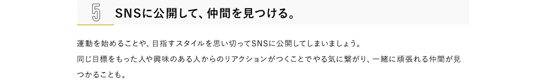 1 日々の生活の中に運動要素を取り入れる。通勤時に階段を使う、乗り物内では立つ、遠回りをして買い物に行くなど、日常生活の中でも運動量を増やす機会はたくさんあります。ふだんの動作を少しアクティブに変えるよう意識するだけでも、運動の効果アップが期待できます。2 好きなことと結びつける。自分の趣味・嗜好と絡めることで、ご褒美的な運動ができるように設定します。習い事やショッピングといったお出かけの際は、目的地まで乗り物を使わず歩くなど、到達地点に楽しみがあれば、無理なく習慣化できるはず。3 プレイリストをつくる。好きな音楽を流していると、自然に体が動いてしまうもの。耳から入る情報は、ダイレクトに脳に届くといわれています。お気に入りの音楽を集めて、ちょっとした運動用のプレイリストを作ってみては？流行の曲をまとめたり、自分が一番頑張っていた頃に聴いていた音楽でやる気をアップさせるのもおすすめです。4 目標を明確にする。「いまの自分」「目標を達成して健やか美ボディになった自分」の状態をイメージして、ノートの左右ページにそれぞれ書き込み、比較するのも一つの方法。たとえば、現状のままでは着られない服が着られるようになる、非モテからモテ女子になるなど、より具体的なほうが目標を立てやすいでしょう。5 SNSに公開して、仲間を見つける。運動を始めることや、目指すスタイルを思い切ってSNSに公開してしまいましょう。 同じ目標をもった人や興味のある人からのリアクションがつくことでやる気に繋がり、一緒に頑張れる仲間が見つかることも。