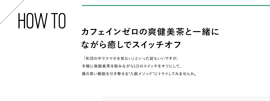 HOW TO カフェインゼロの爽健美茶と一緒にながら癒しでスイッチオフ 「布団の中でスマホを見ない」といった掟もいいですが、手軽に爽健美茶を飲みながら1日のスイッチをオフにして、質の高い睡眠を引き寄せる“入眠メソッド”にトライしてみませんか。