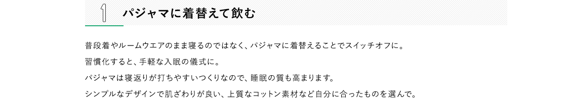 1 パジャマに着替えて飲む 普段着やルームウエアのまま寝るのではなく、パジャマに着替えることでスイッチオフに。習慣化すると、手軽な入眠の儀式に。パジャマは寝返りが打ちやすいつくりなので、睡眠の質も高まります。シンプルなデザインで肌ざわりが良い、上質なコットン素材など自分に合ったものを選んで。2 読書をしながら飲む 寝る前に自分の時間を持ちたい方に。すぐに読める短編ものや、眺めているだけで癒される景色のキレイな写真集などがおすすめです。読書といっても、続きが気になっていてつい夜更かししがちなミステリーものや、脳を興奮させてしまうようなビジネス関係の実用書は避けて。3 好きなアロマを焚きながら飲む 香りは脳と心へダイレクトに癒しをもたらします。お気に入りのアルマオイルやアロマキャンドルを焚いて、気持ちを落ち着けましょう。おすすめはリラックス効果の高いラベンダー、イランイラン、サンダルウッドなど。嗅覚が鋭くなるので、爽健美茶の香ばしい味わいよりも楽しめます。