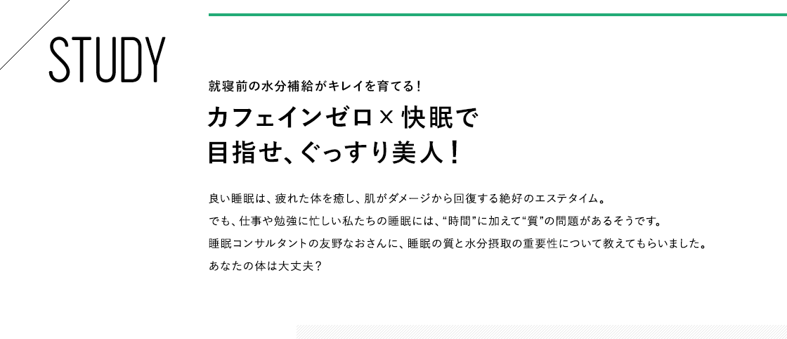 STUDY 就寝前の水分補給がキレイを育てる！カフェインゼロx快眠で目指せ、ぐっすり美人！良い睡眠は、疲れた体を癒し、肌がダメージから回復する絶好のエステタイム。でも、仕事や勉強に忙しい私たちの睡眠には、“時間”に加えて“質”の問題があるそうです。睡眠コンサルタントの友野なおさんに、睡眠の質と水分摂取の重要性について教えてもらいました。あなたの体は大丈夫？