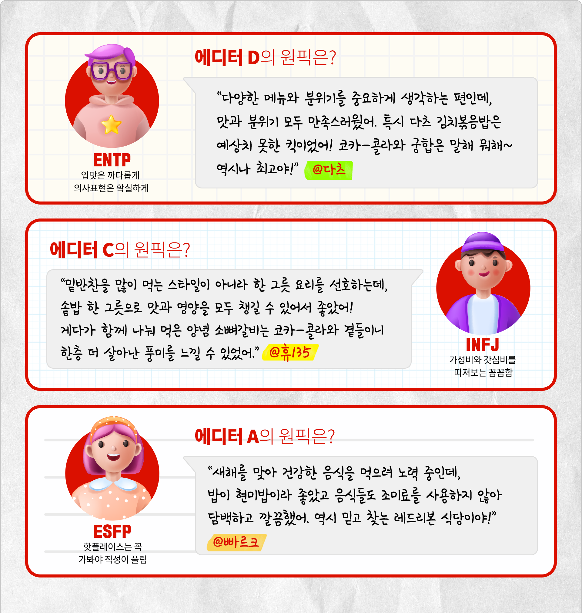 입맛은 까다롭게 의사표현은 확실하게 INTP 에디터 D의 원픽은? “다양한 메뉴와 분위기를 중요하게 생각하는 편인데, 맛과 분위기 모두 만족스러웠어. 특시 다츠 김치볶음밥은 예상치 못한 킥이었어! 코카-콜라와 궁합은 말해 뭐해~ 역시나 최고야!” @다츠 가성비와 갓심비를 따져보는 꼼꼼함 INFJ 에디터 C의 원픽은? “밑반찬을 많이 먹는 스타일이 아니라 한 그릇 요리를 선호하는데, 솥밥 한 그릇으로 맛과 영양을 모두 챙길 수 있어서 좋았어! 게다가 함께 나눠 먹은 양념 소뼈갈비는 코카-콜라와 곁들이니 한층 더 살아난 풍미를 느낄 수 있었어.” @휴135 핫플레이스는 꼭 가봐야 직성이 풀림 ENTJ 에디터 A의 원픽은? “새해를 맞아 건강한 음식을 먹으려 노력 중인데, 밥이 현미밥이라 좋았고 음식들도 조미료를 사용하지 않아 담백하고 깔끔했어. 역시 믿고 찾는 레드리본 식당이야!” @빠르크