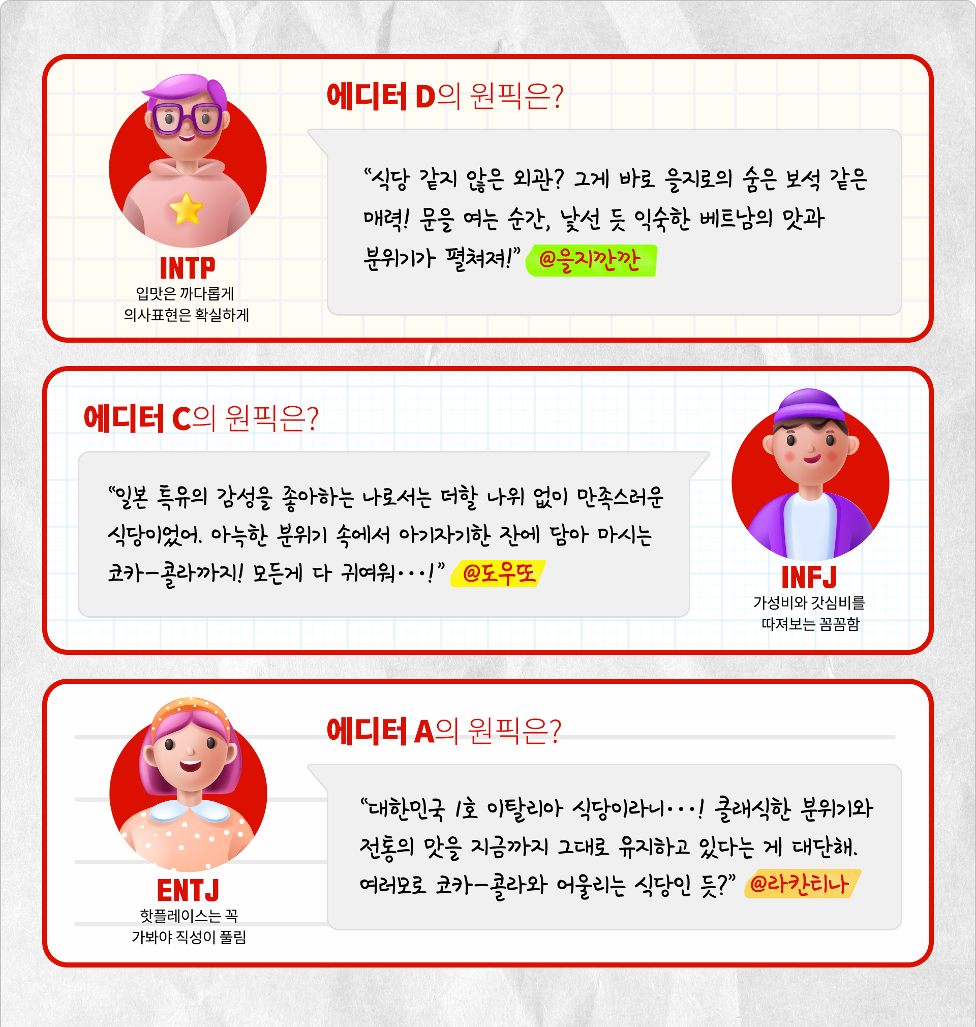 입맛은 까다롭게 의사표현은 확실하게 INTP 에디터 D의 원픽은? 식당 같지 않은 외관? 그게 바로 을지로의 숨은 보석 같은 매려! 문을 여는 순간, 낯선 듯 익숙한 베트남의 맛과 분위기가 펼쳐져! @을지깐깐. 가성비와 갓심비를 따져보는 꼼꼼함, INFJ 에디터 C의 원픽은? 일본 특유의 감성을 좋아하는 나로서는 더할 나위 없이 만족스러운 식당이었어. 아늑한 분위기 속에서 아기자기한 잔에 담아 마시는 코카-콜라까지! 모든게 다 귀여워…! @도우또. 핫플레이스는 꼭 가봐야 직성이 풀림 ENTJ 에디터 A의 원픽은? 대한민국 1호 이탈리아 식당이라니…! 클래식한 분위기와 전통의 맛을 지금까지 그대로 유지하고 있다는 게 대단해. 여러모로 코카-콜라와 어울리는 식당인 듯? @라칸티나