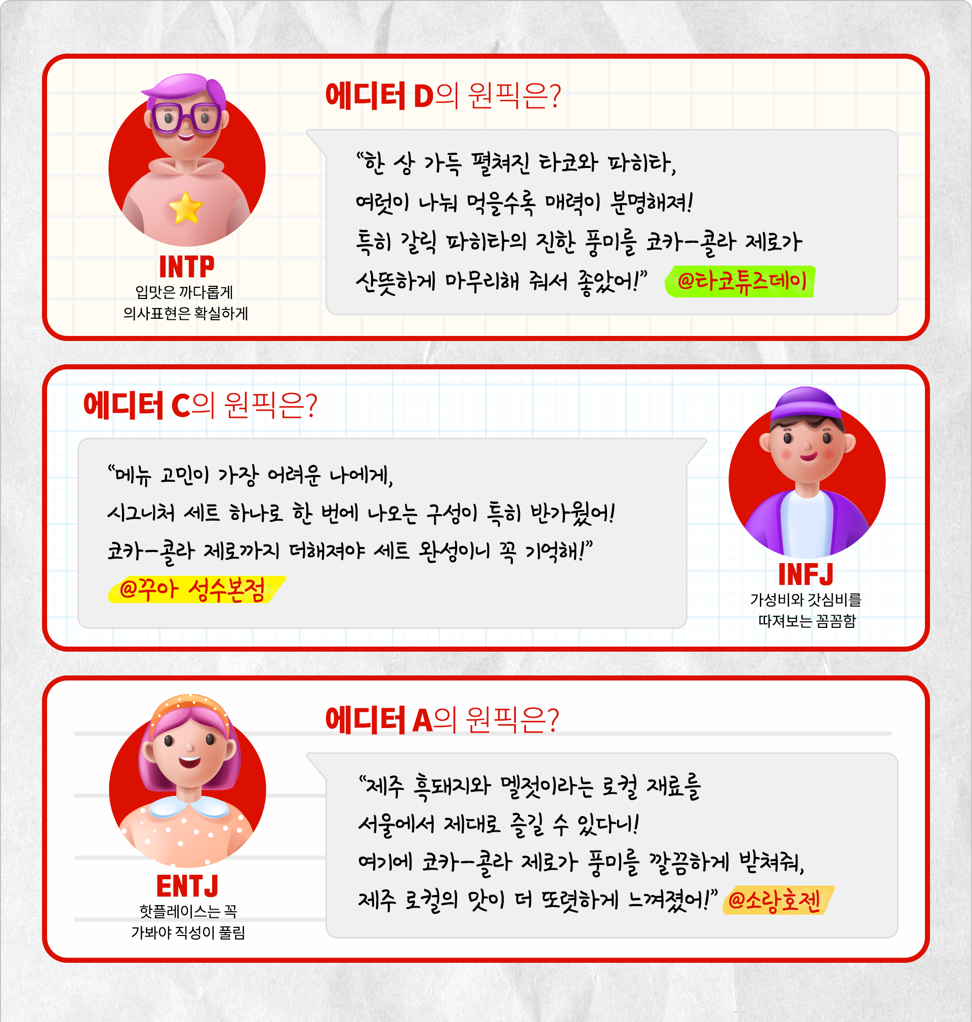 입맛은 까다롭게 의사표현은 확실하게 INTP 에디터 D의 원픽은? 한 상 가득 펼쳐진 타코와 파히타, 여럿이 나눠 먹을수록 매력이 분명해져! 특히 갈릭 파히타의 진한 풍미를 코카-콜라 제로가 산뜻하게 마무리해줘서 좋았어! @타코튜즈데이 가성비와 갓심비를 따져보는 꼼꼼함 INFJ 에디터 C의 원픽은? 메뉴 고민이 가장 어려운 나에게, 시그니처 세트 하나로 한 번에 나오는 구성이 특히 반가웠어! 코카-콜라 제로까지 더해져야 세트 완성이니 꼭 기억해! @꾸아 성수본점 핫플레이스는 꼭 가봐야 직성이 풀림 ENTJ 에디터 A의 원픽은? 제주 흑돼지와 멜젓이라는 로컬 재료를 서울에서 제대로 즐길 수 있다니! 여기에 코카-콜라 제로가 풍미를 깔끔하게 받쳐줘, 제주 로컬의 맛이 더 또렷하게 느껴졌어! @소랑호젠