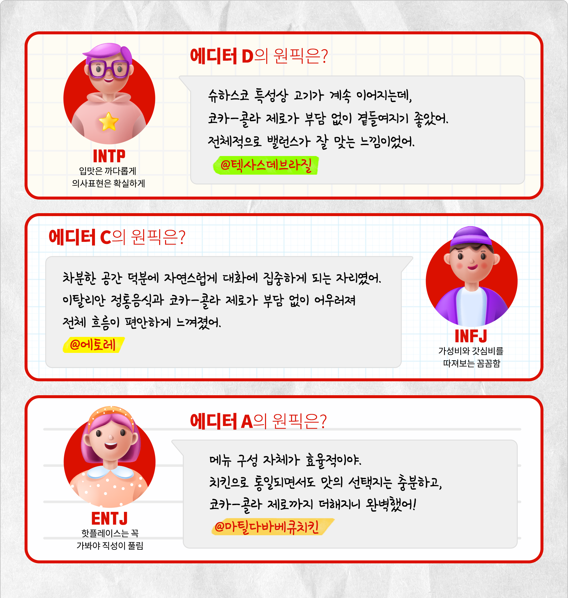 입맛은 까다롭게 의사표현은 확실하게 INTP 에디터 D의 원픽은? 슈하스코 특성상 고기가 계속 이어지는데, 코카-콜라 제로가 부담 없이 곁들여지기 좋았어. 전체적으로 밸런스가 잘 맞는 느낌이었어. @텍사스데브라질 가성비와 갓심비를 따져보는 꼼꼼함 INFJ 에디터 C의 원픽은?  차분한 공간 덕분에 자연스럽게 대화에 집중하게 되는 자리였어. 이탈리안 정통음식과 코카-콜라 제로가 부담 없이 어우러져 전체 흐름이 편안하게 느껴졌어. @에토레 핫플레이스는 꼭 가봐야 직성이 풀림 ENTJ 에디터 A의 원픽은? 메뉴 구성 자체가 효율적이야. 치킨으로 통일되면서도 맛의 선택지는 충분하고, 코카-콜라 제로까지 더해지니 완벽했어! @마틸다바베큐치킨