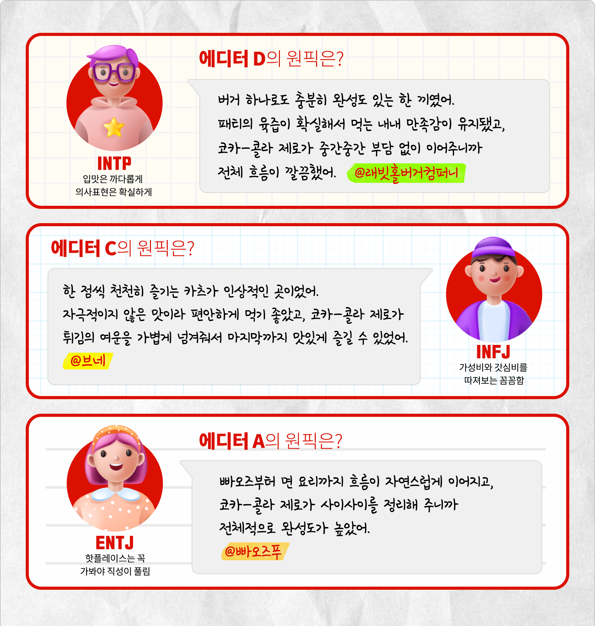 입맛은 까다롭게 의사표현은 확실하게 INTP 에디터 D의 원픽은? 버거 하나로도 충분히 완성도 있는 한 끼였어. 패티의 육즙이 확실해서 먹는 내내 만족감이 유지됐고, 코카-콜라 제로가 중간중간 부담 없이 이어주니까 전체 흐름이 깔끔했어. @래빗홀버거컴퍼니 갓심비를 따져보는 꼼꼼함 INFJ 에디터 C의 원픽은? 한 점씩 천천히 즐기는 카츠가 인상적인 곳이었어. 자극적이지 않은 맛이라 편안하게 먹기 좋았고, 코카-콜라 제로가 튀김의 여운을 가볍게 넘겨줘서 마지막까지 부담 없이 이어졌어. @브네 핫플레이스는 꼭 가봐야 직성이 풀림 에디터 A의 원픽은? 빠오즈부터 면 요리까지 흐름이 자연스럽게 이어지고, 코카-콜라 제로가 사이사이를 정리해 주니까 전체적으로 완성도가 높았어. @빠오즈푸