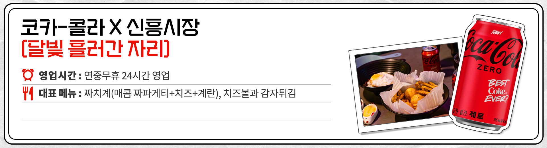 코카-콜라 X 신흥시장 달빛 흘러간 자리 영업시간 : 평일 16:00 ~ 23:00 주말 13:00 ~ 23:00 대표메뉴 : 짜치계(매콤 짜파게티 + 치즈 + 계란), 치즈볼과 감자튀김