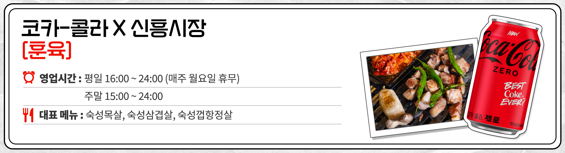 코카-콜라 X 신흥시장 훈육 영업시간 : 평일 16:00 ~ 24:00 매주 월요일 휴무 15:00 ~ 24:00 대표메뉴 : 숙성목살, 숙성삼겹살, 숙성껍항정살